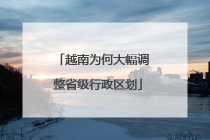 越南为何大幅调整省级行政区划