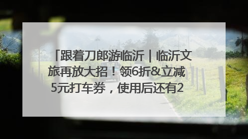 跟着刀郎游临沂｜临沂文旅再放大招！领6折&立减5元打车券，使用后还有2张5折券免费领！