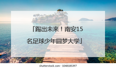 踢出未来！南安15名足球少年圆梦大学