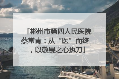 郴州市第四人民医院蔡常青：从“医”而终，以敬畏之心执刀