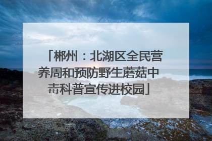 郴州：北湖区全民营养周和预防野生蘑菇中毒科普宣传进校园