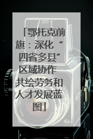 鄂托克前旗：深化“四省多县”区域协作 共绘劳务和人才发展蓝图