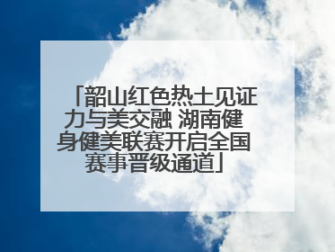韶山红色热土见证力与美交融 湖南健身健美联赛开启全国赛事晋级通道