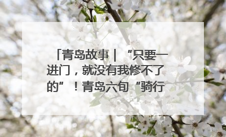 青岛故事｜“只要一进门，就没有我修不了的”！青岛六旬“骑行侠”有个隐藏身份，社区“全能维修工”