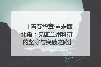 青春华章·重走西北角：见证兰州科研的坚守与突破之路