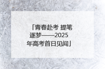 青春赴考 提笔逐梦——2025年高考首日见闻