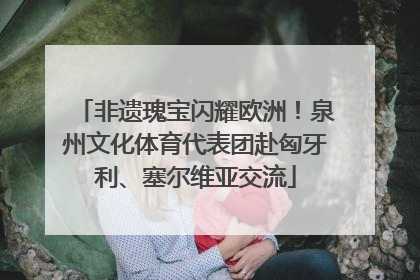 非遗瑰宝闪耀欧洲！泉州文化体育代表团赴匈牙利、塞尔维亚交流