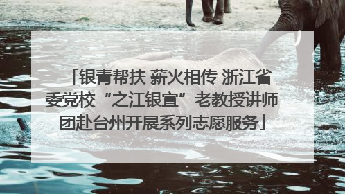 银青帮扶 薪火相传 浙江省委党校“之江银宣”老教授讲师团赴台州开展系列志愿服务