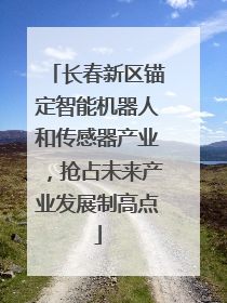 长春新区锚定智能机器人和传感器产业，抢占未来产业发展制高点