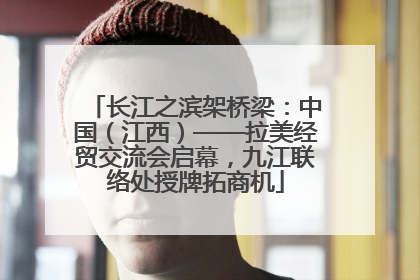 长江之滨架桥梁：中国（江西）——拉美经贸交流会启幕，九江联络处授牌拓商机
