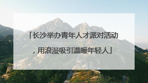 长沙举办青年人才派对活动，用浪漫吸引温暖年轻人