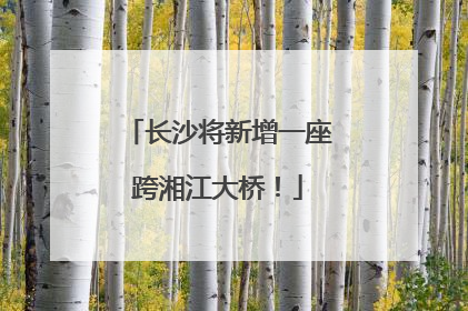 长沙将新增一座跨湘江大桥！