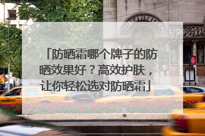 防晒霜哪个牌子的防晒效果好？高效护肤，让你轻松选对防晒霜