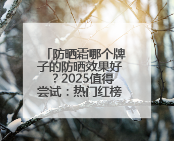 防晒霜哪个牌子的防晒效果好？2025值得尝试：热门红榜防晒！