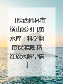 陕西榆林市横山区河口庙水库：科学调度保灌溉 精准放水解旱情