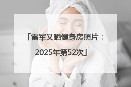 雷军又晒健身房照片：2025年第52次