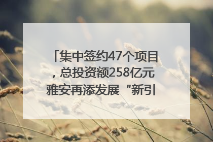 集中签约47个项目，总投资额258亿元 雅安再添发展“新引擎”｜数读西投