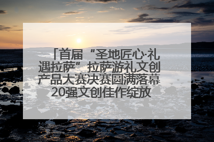首届“圣地匠心·礼遇拉萨”拉萨游礼文创产品大赛决赛圆满落幕 20强文创佳作绽放雪域文化魅力
