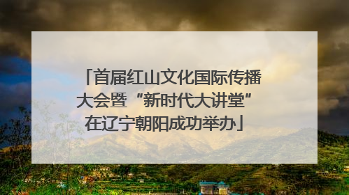 首届红山文化国际传播大会暨“新时代大讲堂”在辽宁朝阳成功举办