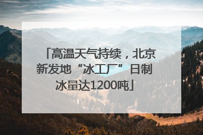 高温天气持续，北京新发地“冰工厂”日制冰量达1200吨