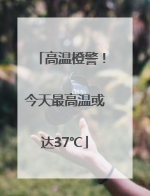高温橙警！今天最高温或达37℃