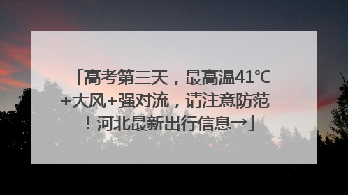 高考第三天，最高温41℃+大风+强对流，请注意防范！河北最新出行信息→