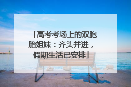 高考考场上的双胞胎姐妹：齐头并进，假期生活已安排