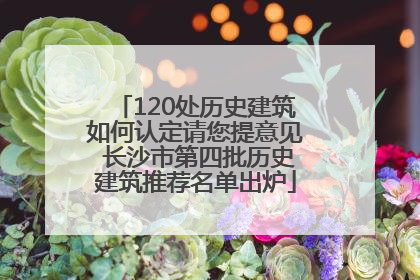 120处历史建筑如何认定请您提意见 长沙市第四批历史建筑推荐名单出炉