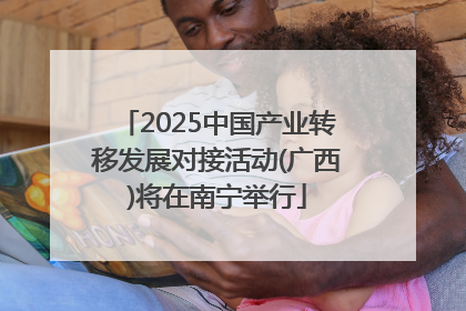 2025中国产业转移发展对接活动(广西)将在南宁举行