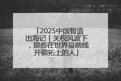 2025中国智造出海记丨关税风波下，那些在世界最前线开疆拓土的人