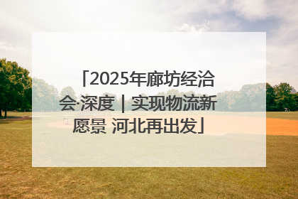 2025年廊坊经洽会·深度｜实现物流新愿景 河北再出发