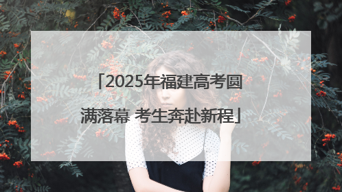2025年福建高考圆满落幕 考生奔赴新程