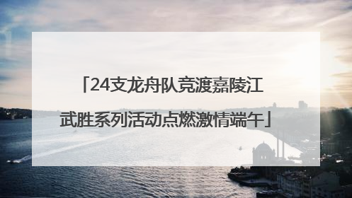 24支龙舟队竞渡嘉陵江 武胜系列活动点燃激情端午