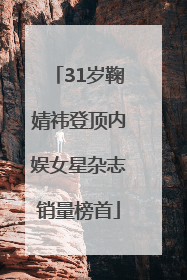 31岁鞠婧祎登顶内娱女星杂志销量榜首