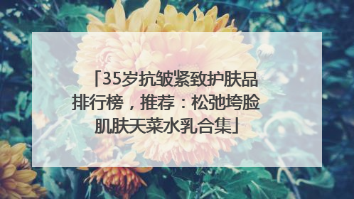 35岁抗皱紧致护肤品排行榜，推荐：松弛垮脸肌肤天菜水乳合集