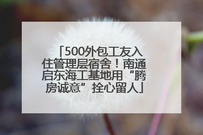 500外包工友入住管理层宿舍！南通启东海工基地用“腾房诚意”拴心留人