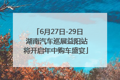 6月27日-29日 湖南汽车巡展益阳站将开启年中购车盛宴