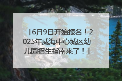 6月9日开始报名！2025年威海中心城区幼儿园招生指南来了！